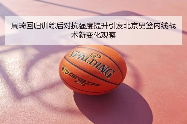 周琦回归训练后对抗强度提升引发北京男篮内线战术新变化观察