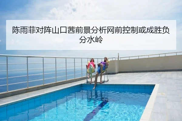 陈雨菲对阵山口茜前景分析网前控制或成胜负分水岭