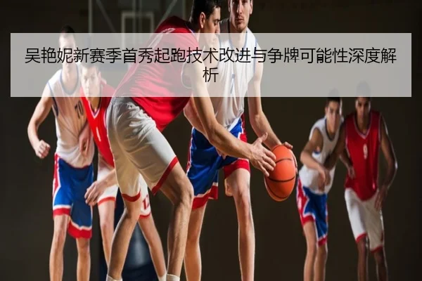 吴艳妮新赛季首秀起跑技术改进与争牌可能性深度解析